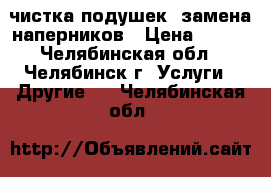 чистка подушек, замена наперников › Цена ­ 350 - Челябинская обл., Челябинск г. Услуги » Другие   . Челябинская обл.